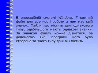 В операційній системі Windows 7 кожний
файл для зручності роботи з ним має свій
значок. Файли, що містять дані однакового
типу, здебільшого мають однакові значки.
За значком файлу можна дізнатися, за
допомогою якої програми його було
створено та якого типу дані він містить
 