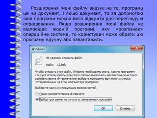 Розширення імені файлу вказує на те, програма
це чи документ, і якщо документ, то за допомогою
якої програми можна його відкрити для перегляду й
опрацювання. Якщо розширення імені файлу не
відповідає жодній програмі, яку «розпізнає»
операційна система, то користувач може обрати цю
програму вручну або завантажити.
 