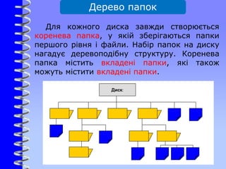 Дерево папок
Для кожного диска завжди створюється
коренева папка, у якій зберігаються папки
першого рівня і файли. Набір папок на диску
нагадує деревоподібну структуру. Коренева
папка містить вкладені папки, які також
можуть містити вкладені папки.
 