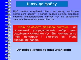 Шлях до файлу
Щоб знайти потрібний об'єкт на диску, необхідно
знати його адресу. У записі адреси об'єкта файлової
системи використовують символ «» як розділовий
знак між іменами окремих об'єктів.
Шлях до об’єкта файлової системи — це
скінченний упорядкований набір імен,
розділених символом «». Він починається з
імені пристрою і включає всі імена
вкладених папок.
D:Інформатика6 класМалюнки
 