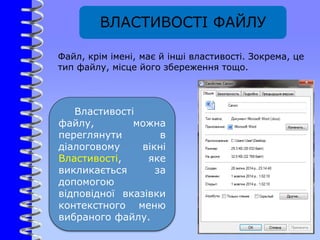 ВЛАСТИВОСТІ ФАЙЛУ
Властивості
файлу, можна
переглянути в
діалоговому вікні
Властивості, яке
викликається за
допомогою
відповідної вказівки
контекстного меню
вибраного файлу.
Файл, крім імені, має й інші властивості. Зокрема, це
тип файлу, місце його збереження тощо.
 