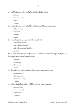 F ก : F F F F : F
45
267. F F F F F ก F
ก. Thyroid
. Islets of Langerhan
. Pineal
. Pituitary
268. ก F ก ˈ F ก F F Fก F
ก. Adrenal medulla
. Duodenum
. Pituitary
. Pineal
269. ˂ (Target organ) F F
ก. F F
. F ก
. ก F F
. ก ก F
270. ก ˆ ก F Placenta F HCG ก F F ˆ
F F F F F
ก. Estrogen
. Progesterone
. Testosterone
. Secretin
271. F F F F F ก F ก F
ก. Testosterone, LH
. LH, Progesterone
. Testosterone, Estrogen
. LH, FSH
272. F ก ก F ก (Cushing's Syndrome)
ก. glucocorticoids
. mineralocorticoids
. parathormone
. Calcitonin
 