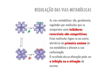 REGULAÇÃO DAS VIAS METABÓLICAS
As vias metabólicas são, geralmente,
reguladas por moléculas que se
comportam como inibidores
reversíveis não competitivos.
Estas moléculas ligam-se ao centro
alostérico da primeira enzima da
via metabólica e alteram a sua
conformação.
O resultado dessa alteração pode ser
a inibição ou a ativação da
enzima.
 