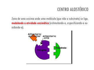 CENTRO ALOSTÉRICO
Zona de uma enzima onde uma molécula (que não o substrato) se liga,
modulando a atividade enzimática (estimulando-a, especificando-a ou
inibindo-a).
 