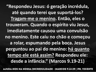 “Respondeu Jesus: ó geração incrédula,
até quando terei que suportá-los?
Tragam-me o menino. Então, eles o
trouxeram. Quando o espírito viu Jesus,
imediatamente causou uma convulsão
no menino. Este caiu no chão e começou
a rolar, espumando pela boca. Jesus
perguntou ao pai do menino: há quanto
tempo ele está assim? Respondeu ele:
desde a infância.” (Marcos 9.19-21)
 
