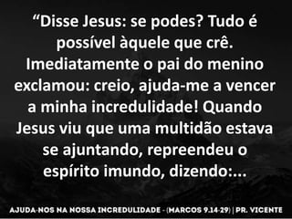 “Disse Jesus: se podes? Tudo é
possível àquele que crê.
Imediatamente o pai do menino
exclamou: creio, ajuda-me a vencer
a minha incredulidade! Quando
Jesus viu que uma multidão estava
se ajuntando, repreendeu o
espírito imundo, dizendo:...
 