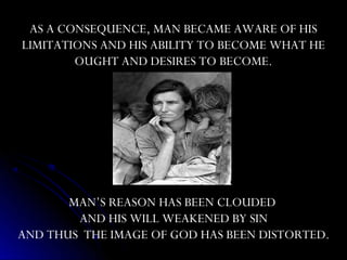 AS A CONSEQUENCE, MAN BECAME AWARE OF HIS
LIMITATIONS AND HIS ABILITY TO BECOME WHAT HE
        OUGHT AND DESIRES TO BECOME.




       MAN’S REASON HAS BEEN CLOUDED
        AND HIS WILL WEAKENED BY SIN
AND THUS THE IMAGE OF GOD HAS BEEN DISTORTED.
 