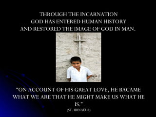 THROUGH THE INCARNATION
     GOD HAS ENTERED HUMAN HISTORY
  AND RESTORED THE IMAGE OF GOD IN MAN.




 “ON ACCOUNT OF HIS GREAT LOVE, HE BACAME
WHAT WE ARE THAT HE MIGHT MAKE US WHAT HE
                    IS.”
                (ST. IRINAEUS)
 