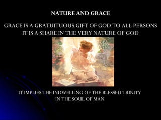 NATURE AND GRACE
GRACE IS A GRATUITUOUS GIFT OF GOD TO ALL PERSONS
     IT IS A SHARE IN THE VERY NATURE OF GOD




    IT IMPLIES THE INDWELLING OF THE BLESSED TRINITY
                    IN THE SOUL OF MAN
 