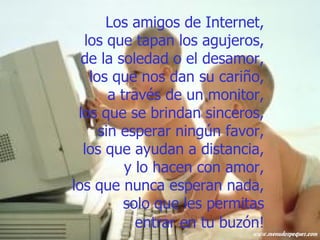 Los amigos de Internet,  los que tapan los agujeros,  de la soledad o el desamor,  los que nos dan su cariño,  a través de un monitor,  los que se brindan sinceros,  sin esperar ningún favor,  los que ayudan a distancia,  y lo hacen con amor,  los que nunca esperan nada,  solo que les permitas  entrar en tu buzón!   