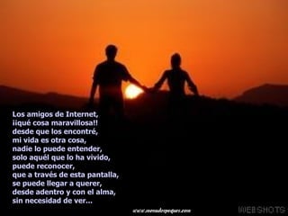 Los amigos de Internet,  ¡¡qué cosa maravillosa!!  desde que los encontré,  mi vida es otra cosa,  nadie lo puede entender,  solo aquél que lo ha vivido,  puede reconocer,  que a través de esta pantalla,  se puede llegar a querer,  desde adentro y con el alma,  sin necesidad de ver...  