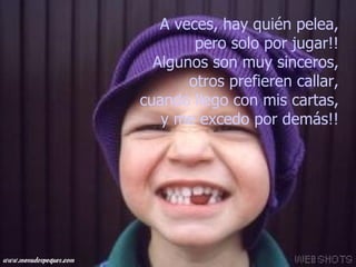 A veces, hay quién pelea,  pero solo por jugar!!  Algunos son muy sinceros,  otros prefieren callar,  cuando llego con mis cartas,  y me excedo por demás!!   
