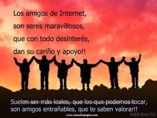 Suelen ser más leales, que los que podemos   tocar,  son amigos entrañables, que te saben valorar!!  Los amigos de Internet,  son seres maravillosos,  que con todo desinterés,  dan su cariño y apoyo!!   