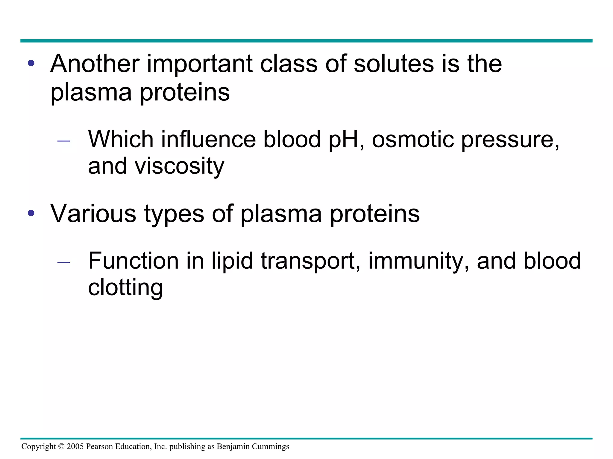 Another important class of solutes is the plasma proteins Which influence blood pH, osmotic pressure, and viscosity Various types of plasma proteins Function in lipid transport, immunity, and blood clotting 