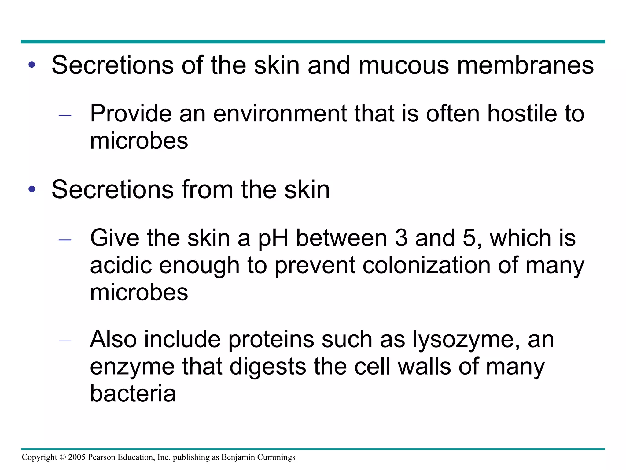 Secretions of the skin and mucous membranes Provide an environment that is often hostile to microbes Secretions from the skin Give the skin a pH between 3 and 5, which is acidic enough to prevent colonization of many microbes Also include proteins such as lysozyme, an enzyme that digests the cell walls of many bacteria 