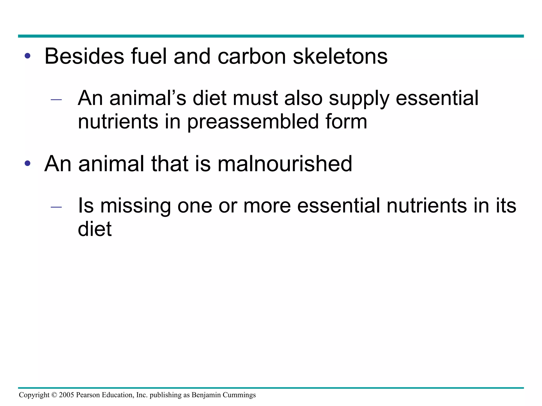 Besides fuel and carbon skeletons An animal’s diet must also supply essential nutrients in preassembled form An animal that is malnourished Is missing one or more essential nutrients in its diet 