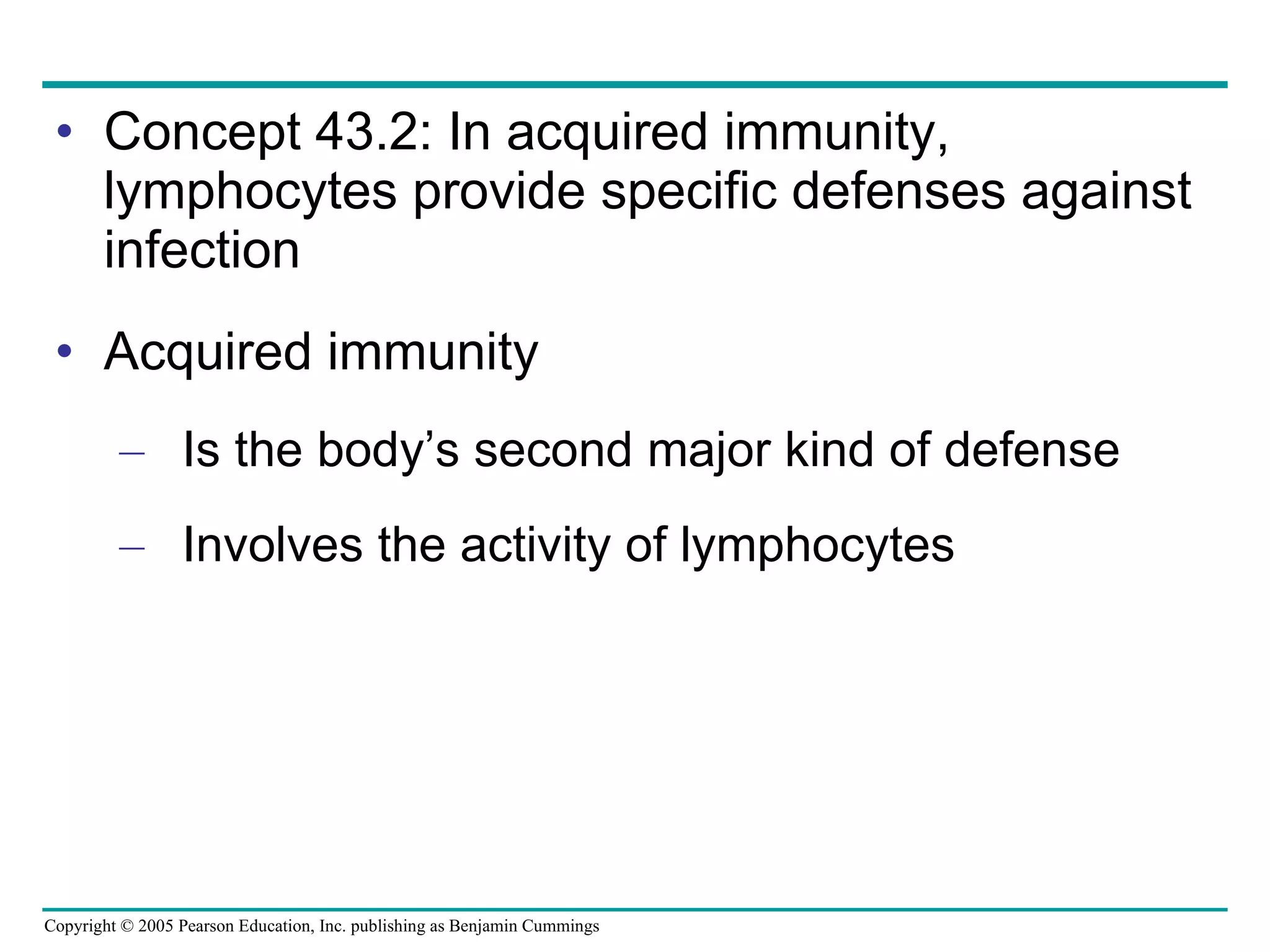 Concept 43.2: In acquired immunity, lymphocytes provide specific defenses against infection Acquired immunity Is the body’s second major kind of defense Involves the activity of lymphocytes 