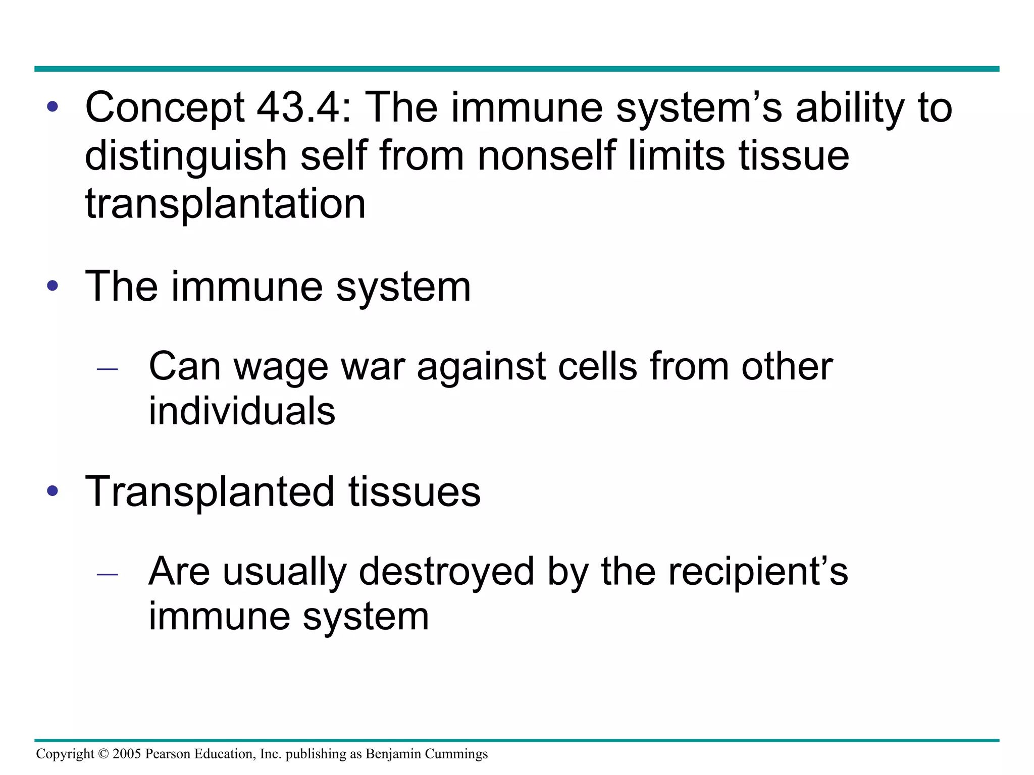 Concept 43.4: The immune system’s ability to distinguish self from nonself limits tissue transplantation The immune system Can wage war against cells from other individuals Transplanted tissues Are usually destroyed by the recipient’s immune system 