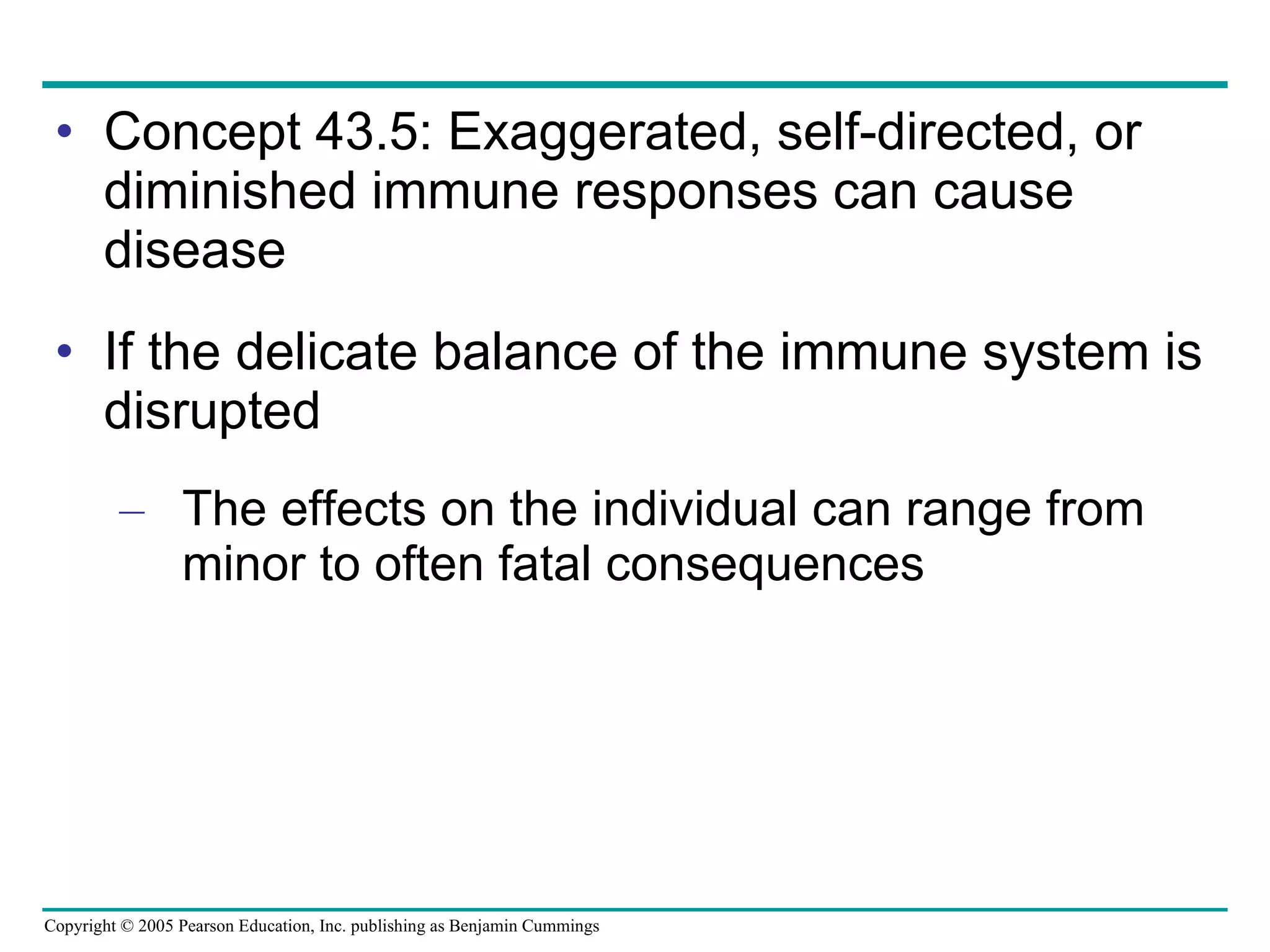 Concept 43.5: Exaggerated, self-directed, or diminished immune responses can cause disease If the delicate balance of the immune system is disrupted The effects on the individual can range from minor to often fatal consequences 