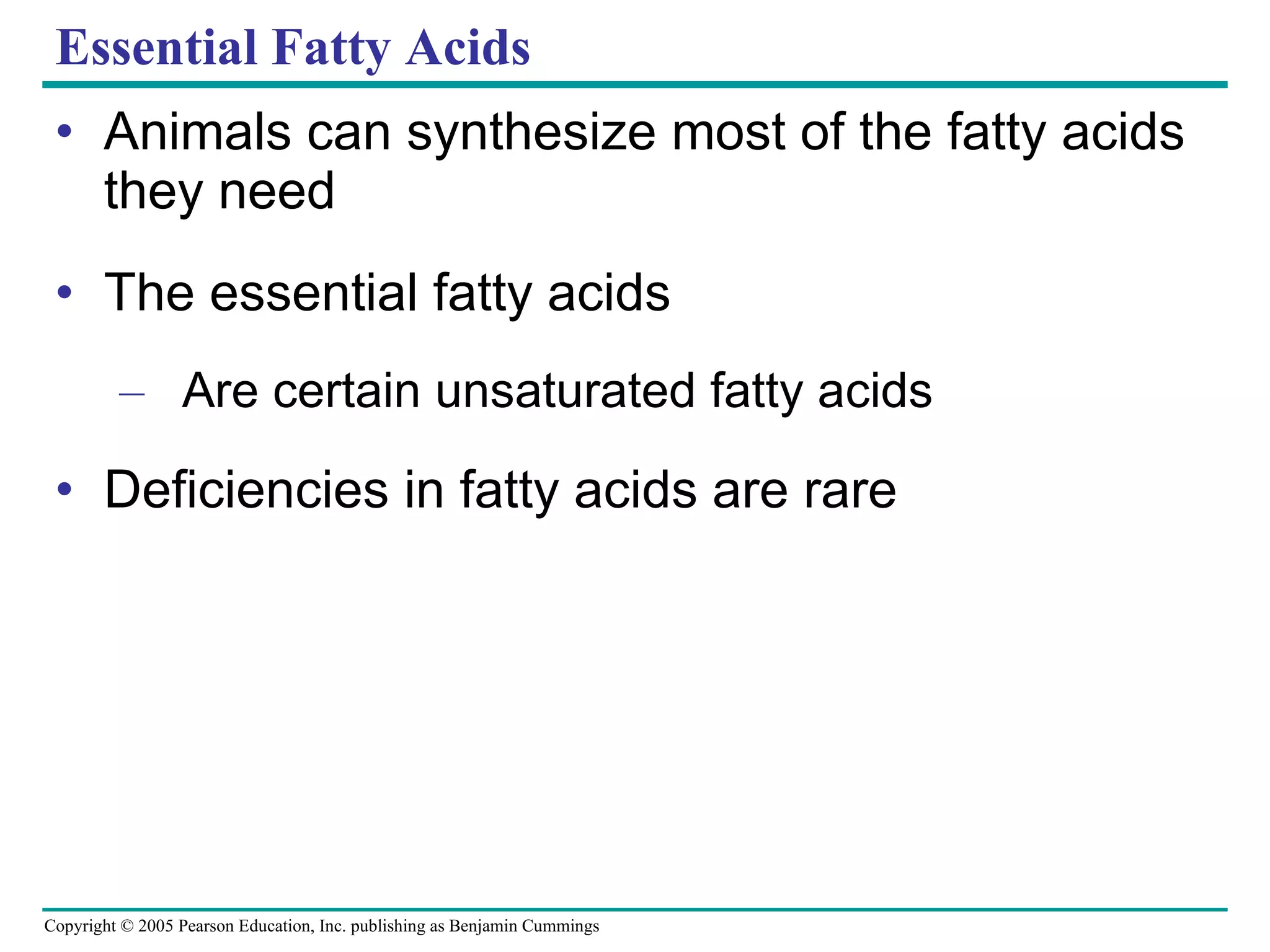 Essential Fatty Acids Animals can synthesize most of the fatty acids they need The essential fatty acids Are certain unsaturated fatty acids Deficiencies in fatty acids are rare 