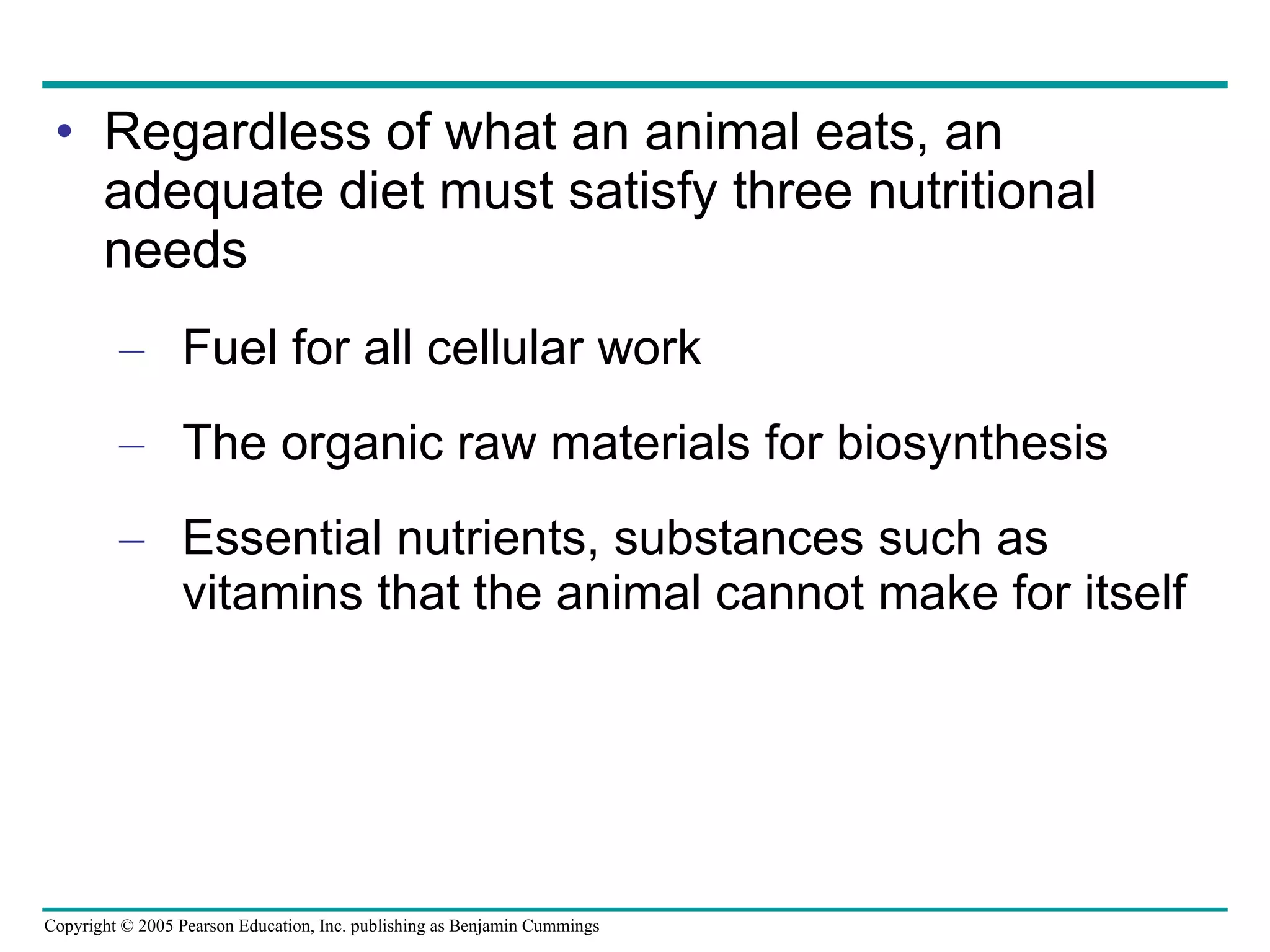 Regardless of what an animal eats, an adequate diet must satisfy three nutritional needs Fuel for all cellular work The organic raw materials for biosynthesis Essential nutrients, substances such as vitamins that the animal cannot make for itself 