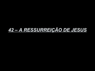 42 – A RESSURREIÇÃO DE JESUS
 