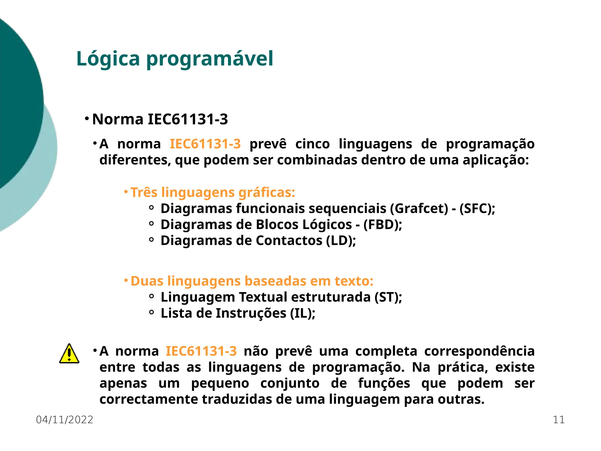 04/11/2022 11
Lógica programável
• Norma IEC61131-3
• A norma IEC61131-3 prevê cinco linguagens de programação
diferentes, que podem ser combinadas dentro de uma aplicação:
• Três linguagens gráficas:
⚬ Diagramas funcionais sequenciais (Grafcet) - (SFC);
⚬ Diagramas de Blocos Lógicos - (FBD);
⚬ Diagramas de Contactos (LD);
• Duas linguagens baseadas em texto:
⚬ Linguagem Textual estruturada (ST);
⚬ Lista de Instruções (IL);
• A norma IEC61131-3 não prevê uma completa correspondência
entre todas as linguagens de programação. Na prática, existe
apenas um pequeno conjunto de funções que podem ser
correctamente traduzidas de uma linguagem para outras.
 
