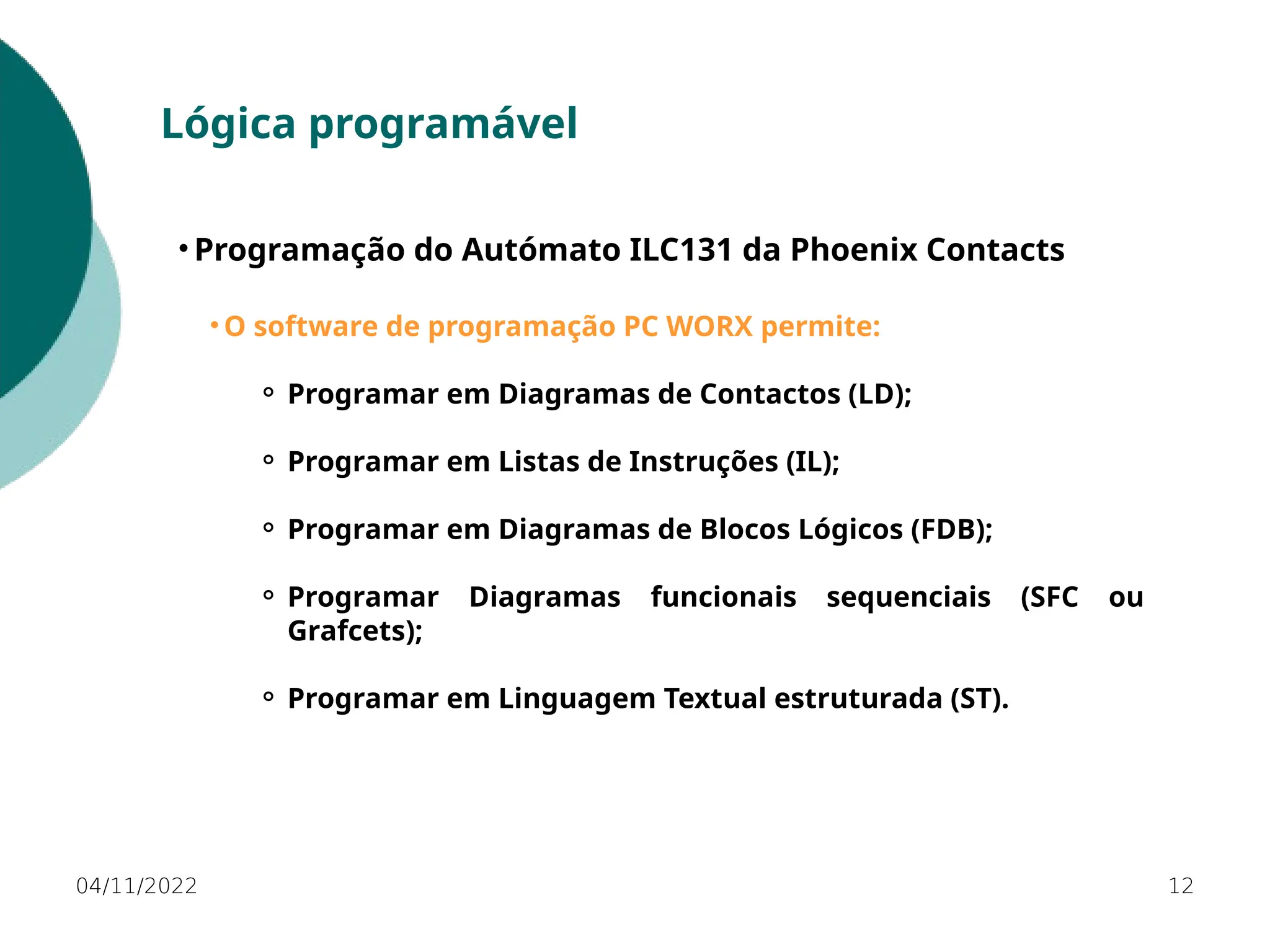 04/11/2022 12
Lógica programável
• Programação do Autómato ILC131 da Phoenix Contacts
• O software de programação PC WORX permite:
⚬ Programar em Diagramas de Contactos (LD);
⚬ Programar em Listas de Instruções (IL);
⚬ Programar em Diagramas de Blocos Lógicos (FDB);
⚬ Programar Diagramas funcionais sequenciais (SFC ou
Grafcets);
⚬ Programar em Linguagem Textual estruturada (ST).
 