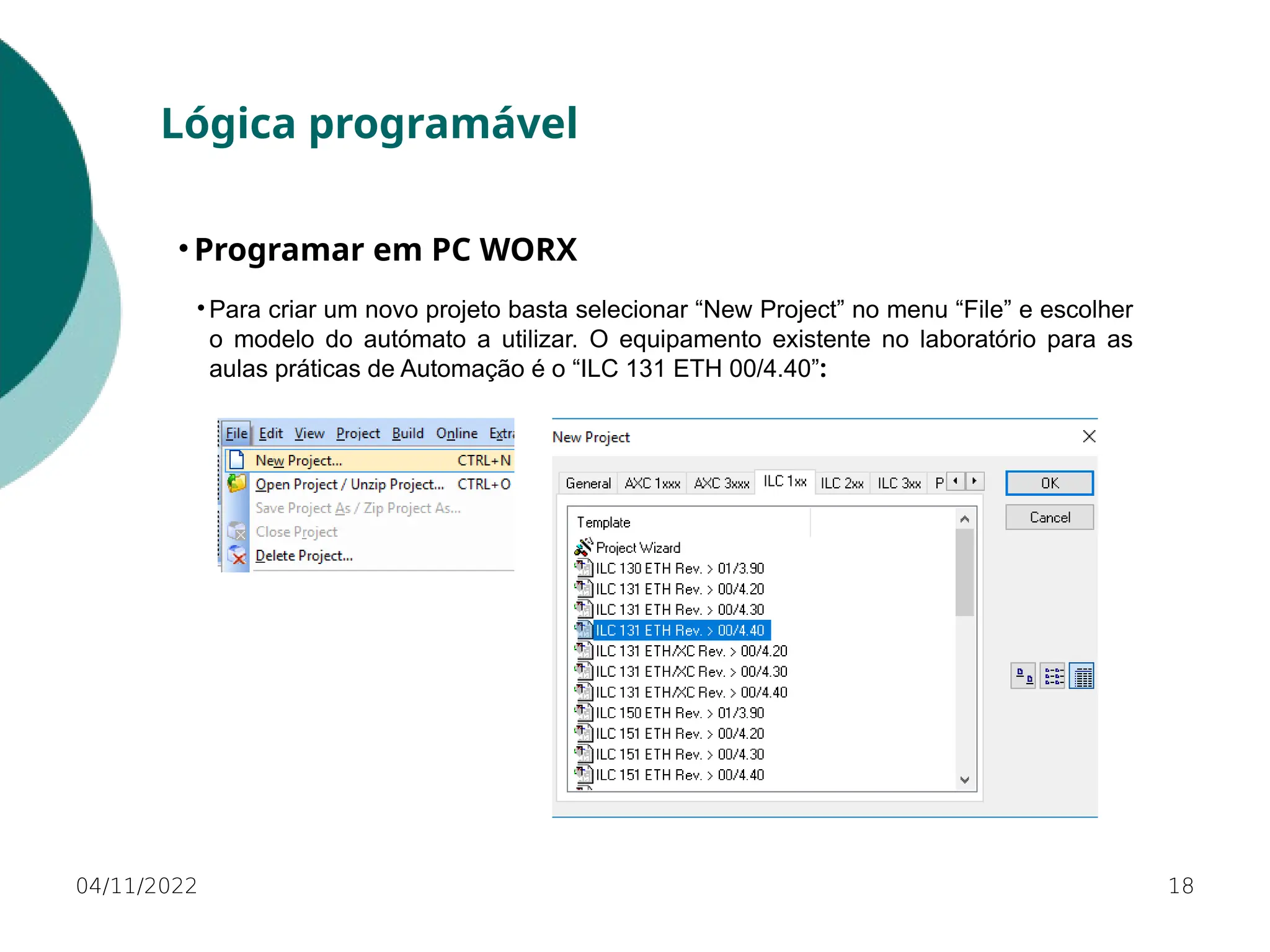 04/11/2022 18
Lógica programável
• Programar em PC WORX
• Para criar um novo projeto basta selecionar “New Project” no menu “File” e escolher
o modelo do autómato a utilizar. O equipamento existente no laboratório para as
aulas práticas de Automação é o “ILC 131 ETH 00/4.40”:
 