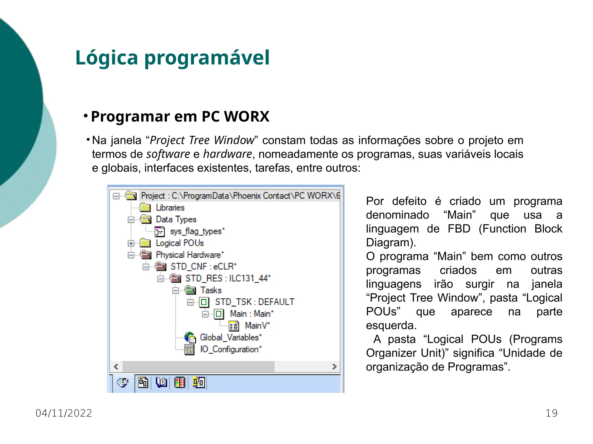 04/11/2022 19
Lógica programável
• Programar em PC WORX
• Na janela “Project Tree Window” constam todas as informações sobre o projeto em
termos de software e hardware, nomeadamente os programas, suas variáveis locais
e globais, interfaces existentes, tarefas, entre outros:
Por defeito é criado um programa
denominado “Main” que usa a
linguagem de FBD (Function Block
Diagram).
O programa “Main” bem como outros
programas criados em outras
linguagens irão surgir na janela
“Project Tree Window”, pasta “Logical
POUs” que aparece na parte
esquerda.
A pasta “Logical POUs (Programs
Organizer Unit)” significa “Unidade de
organização de Programas”.
 