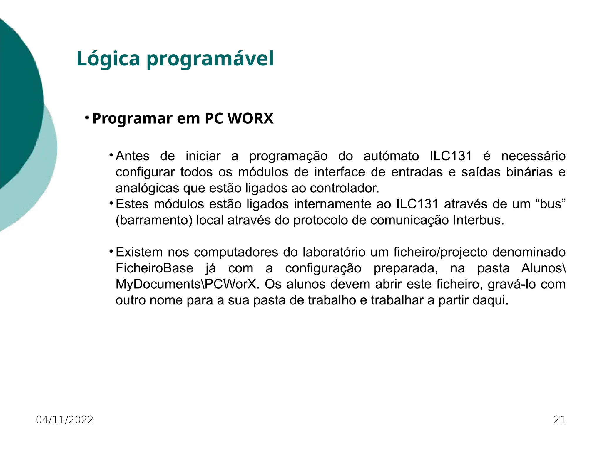 04/11/2022 21
Lógica programável
• Programar em PC WORX
• Antes de iniciar a programação do autómato ILC131 é necessário
configurar todos os módulos de interface de entradas e saídas binárias e
analógicas que estão ligados ao controlador.
• Estes módulos estão ligados internamente ao ILC131 através de um “bus”
(barramento) local através do protocolo de comunicação Interbus.
• Existem nos computadores do laboratório um ficheiro/projecto denominado
FicheiroBase já com a configuração preparada, na pasta Alunos
MyDocumentsPCWorX. Os alunos devem abrir este ficheiro, gravá-lo com
outro nome para a sua pasta de trabalho e trabalhar a partir daqui.
 