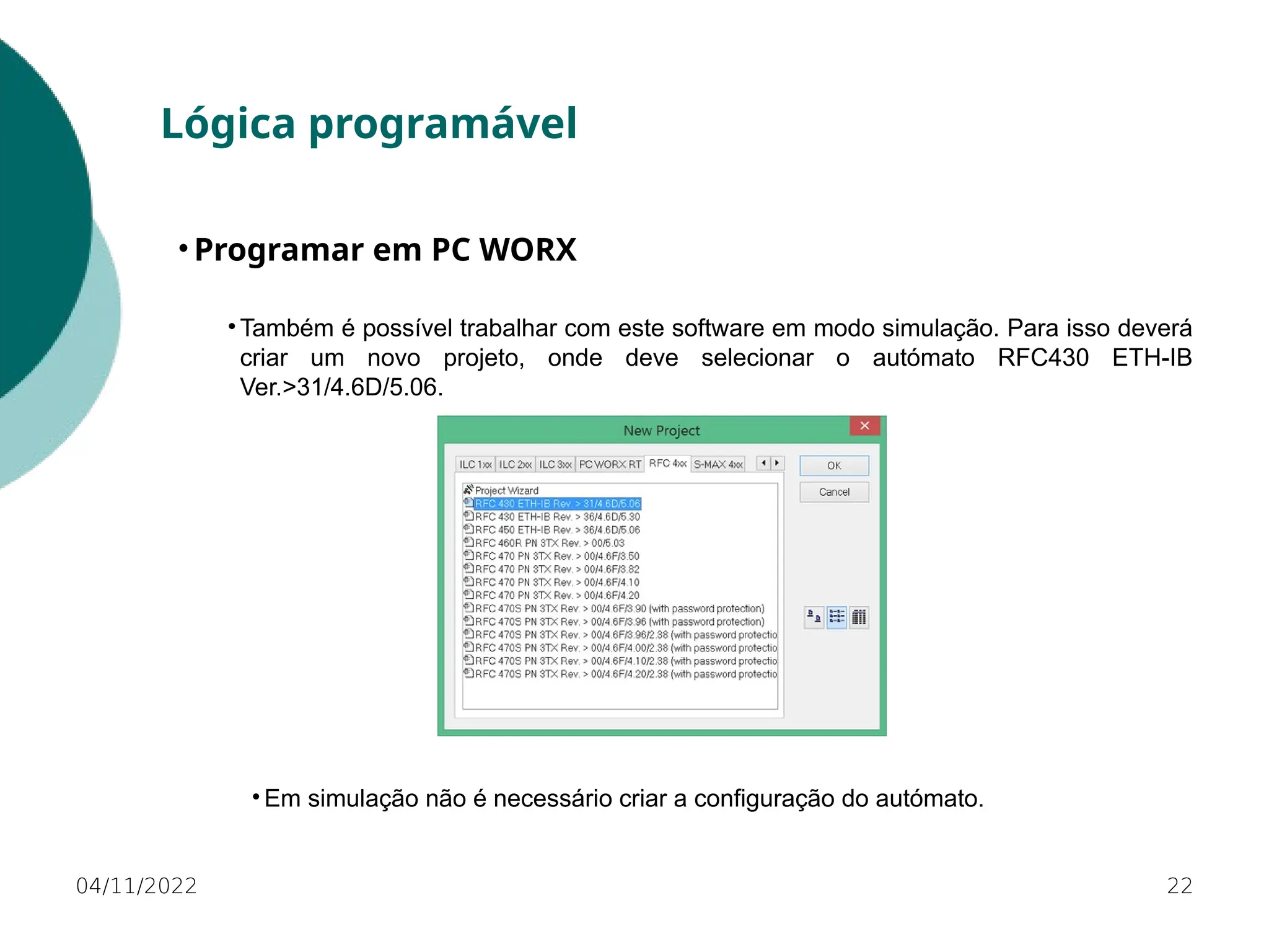 04/11/2022 22
Lógica programável
• Programar em PC WORX
• Também é possível trabalhar com este software em modo simulação. Para isso deverá
criar um novo projeto, onde deve selecionar o autómato RFC430 ETH-IB
Ver.>31/4.6D/5.06.
• Em simulação não é necessário criar a configuração do autómato.
 