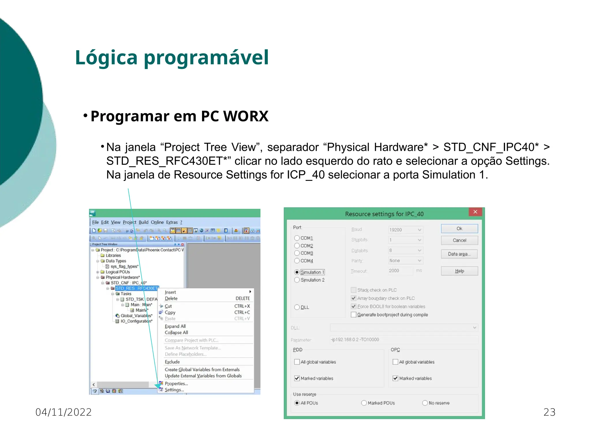 04/11/2022 23
Lógica programável
• Programar em PC WORX
• Na janela “Project Tree View”, separador “Physical Hardware* > STD_CNF_IPC40* >
STD_RES_RFC430ET*” clicar no lado esquerdo do rato e selecionar a opção Settings.
Na janela de Resource Settings for ICP_40 selecionar a porta Simulation 1.
 