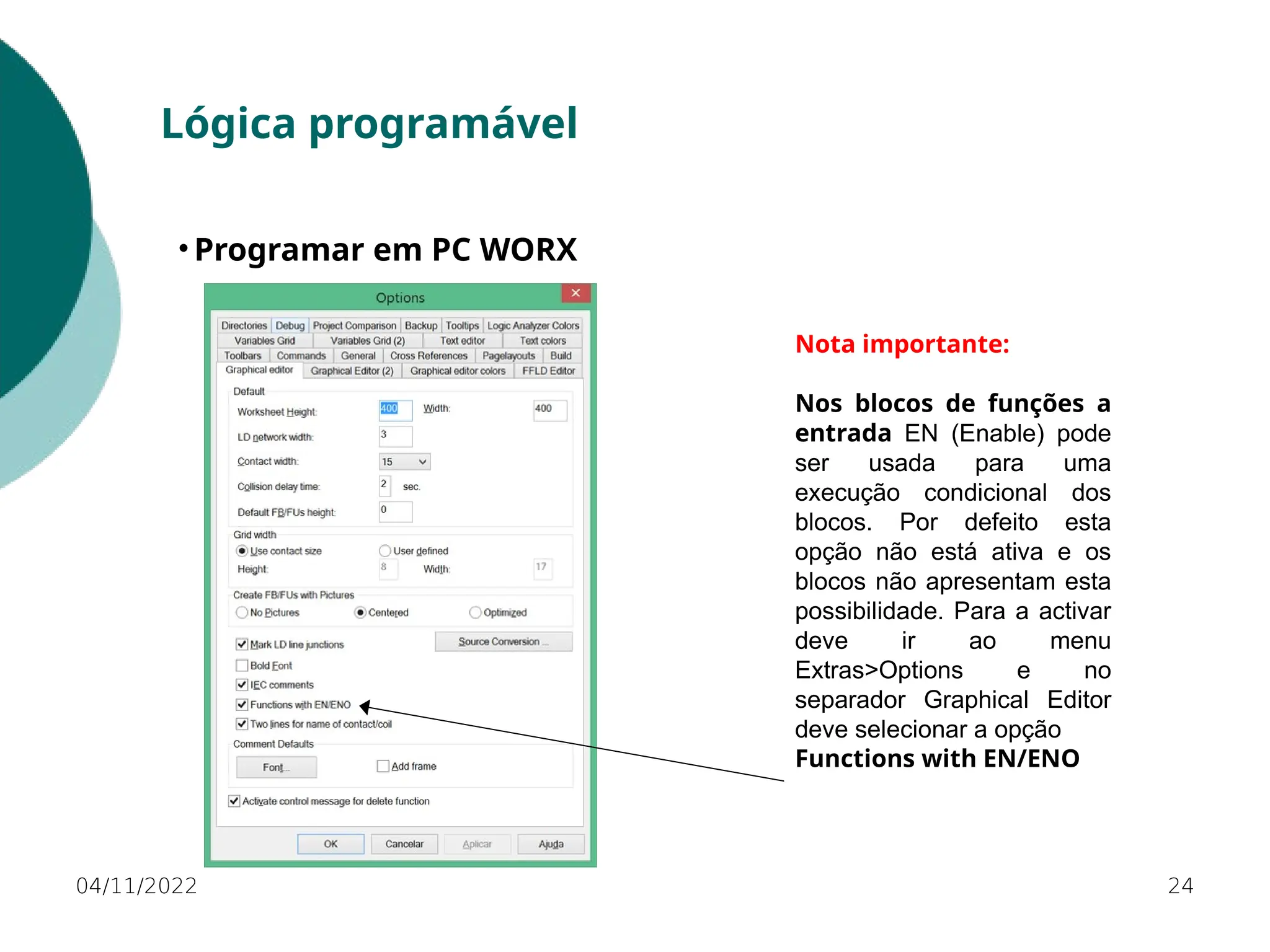04/11/2022 24
Lógica programável
• Programar em PC WORX
Nota importante:
Nos blocos de funções a
entrada EN (Enable) pode
ser usada para uma
execução condicional dos
blocos. Por defeito esta
opção não está ativa e os
blocos não apresentam esta
possibilidade. Para a activar
deve ir ao menu
Extras>Options e no
separador Graphical Editor
deve selecionar a opção
Functions with EN/ENO
 