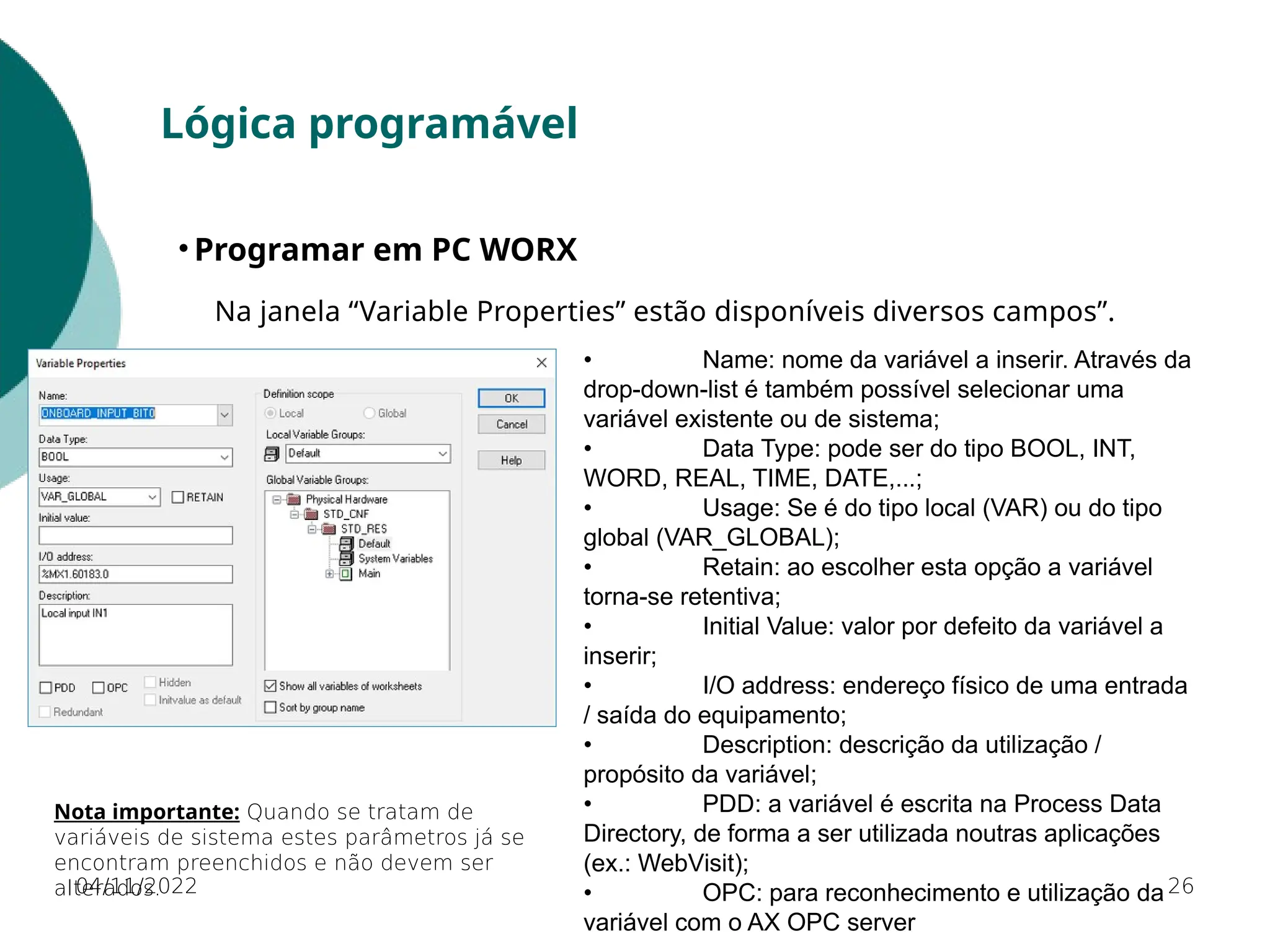 Nota importante: Quando se tratam de
variáveis de sistema estes parâmetros já se
encontram preenchidos e não devem ser
alterados. 26
Lógica programável
• Programar em PC WORX
Na janela “Variable Properties” estão disponíveis diversos campos”.
• Name: nome da variável a inserir. Através da
drop-down-list é também possível selecionar uma
variável existente ou de sistema;
• Data Type: pode ser do tipo BOOL, INT,
WORD, REAL, TIME, DATE,...;
• Usage: Se é do tipo local (VAR) ou do tipo
global (VAR_GLOBAL);
• Retain: ao escolher esta opção a variável
torna-se retentiva;
• Initial Value: valor por defeito da variável a
inserir;
• I/O address: endereço físico de uma entrada
/ saída do equipamento;
• Description: descrição da utilização /
propósito da variável;
• PDD: a variável é escrita na Process Data
Directory, de forma a ser utilizada noutras aplicações
(ex.: WebVisit);
• OPC: para reconhecimento e utilização da
variável com o AX OPC server
04/11/2022
 