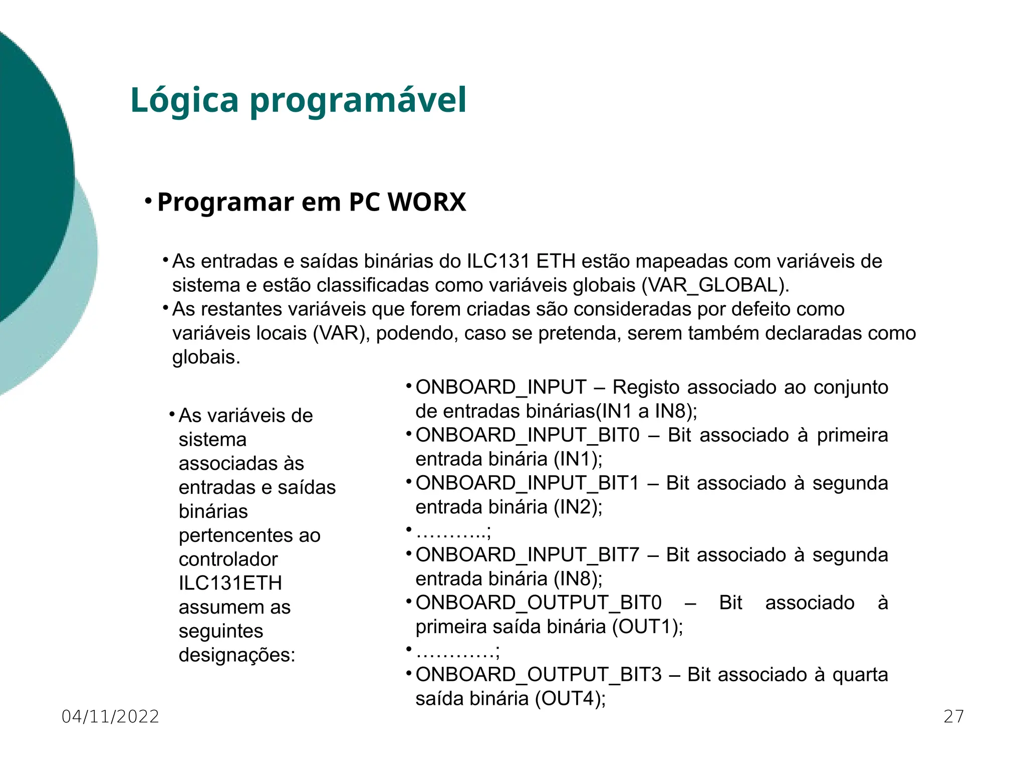 • As entradas e saídas binárias do ILC131 ETH estão mapeadas com variáveis de
sistema e estão classificadas como variáveis globais (VAR_GLOBAL).
• As restantes variáveis que forem criadas são consideradas por defeito como
variáveis locais (VAR), podendo, caso se pretenda, serem também declaradas como
globais.
27
Lógica programável
• Programar em PC WORX
04/11/2022
• As variáveis de
sistema
associadas às
entradas e saídas
binárias
pertencentes ao
controlador
ILC131ETH
assumem as
seguintes
designações:
• ONBOARD_INPUT – Registo associado ao conjunto
de entradas binárias(IN1 a IN8);
• ONBOARD_INPUT_BIT0 – Bit associado à primeira
entrada binária (IN1);
• ONBOARD_INPUT_BIT1 – Bit associado à segunda
entrada binária (IN2);
• ………..;
• ONBOARD_INPUT_BIT7 – Bit associado à segunda
entrada binária (IN8);
• ONBOARD_OUTPUT_BIT0 – Bit associado à
primeira saída binária (OUT1);
• …………;
• ONBOARD_OUTPUT_BIT3 – Bit associado à quarta
saída binária (OUT4);
 