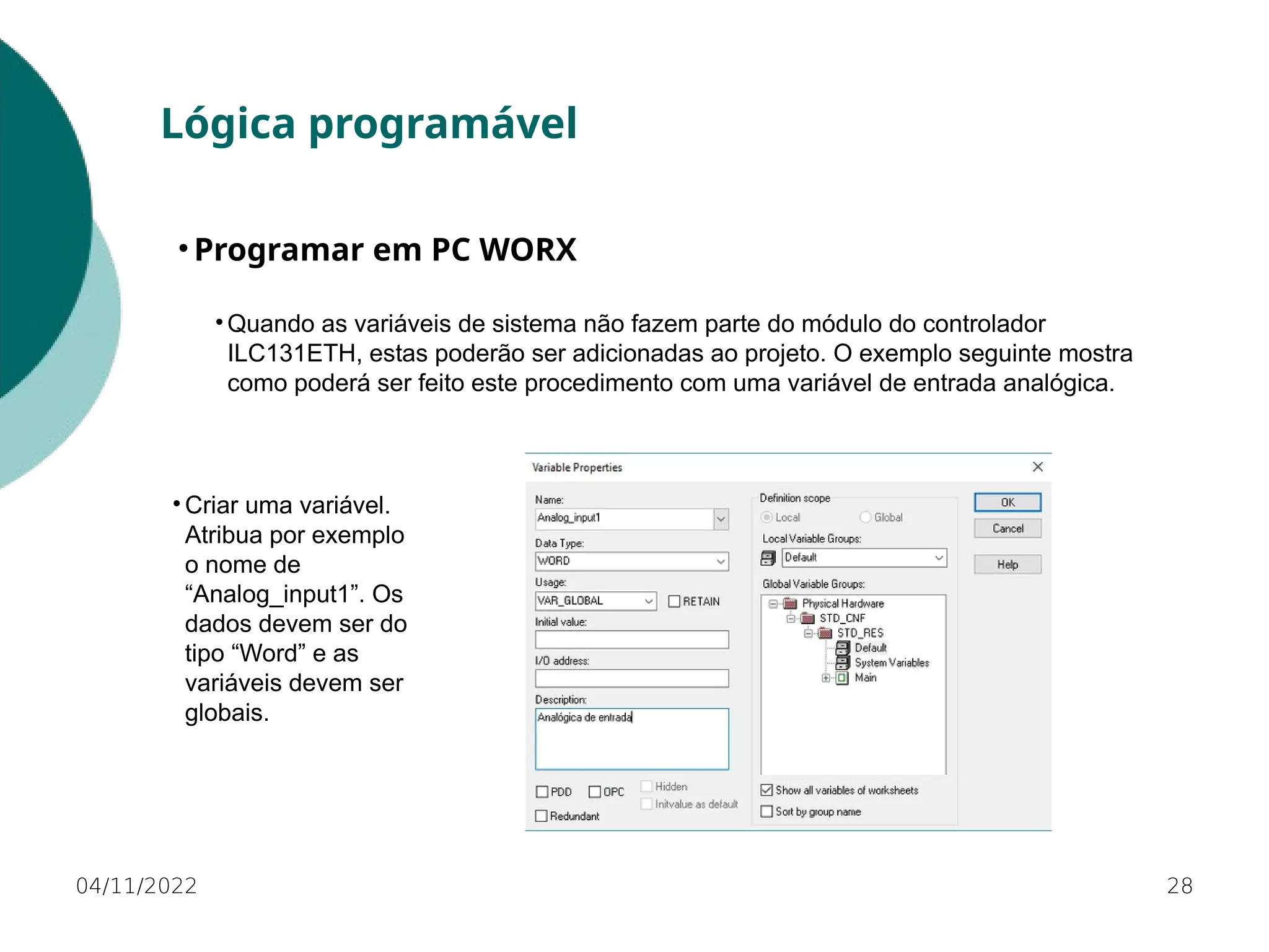 • Quando as variáveis de sistema não fazem parte do módulo do controlador
ILC131ETH, estas poderão ser adicionadas ao projeto. O exemplo seguinte mostra
como poderá ser feito este procedimento com uma variável de entrada analógica.
28
Lógica programável
• Programar em PC WORX
04/11/2022
• Criar uma variável.
Atribua por exemplo
o nome de
“Analog_input1”. Os
dados devem ser do
tipo “Word” e as
variáveis devem ser
globais.
 