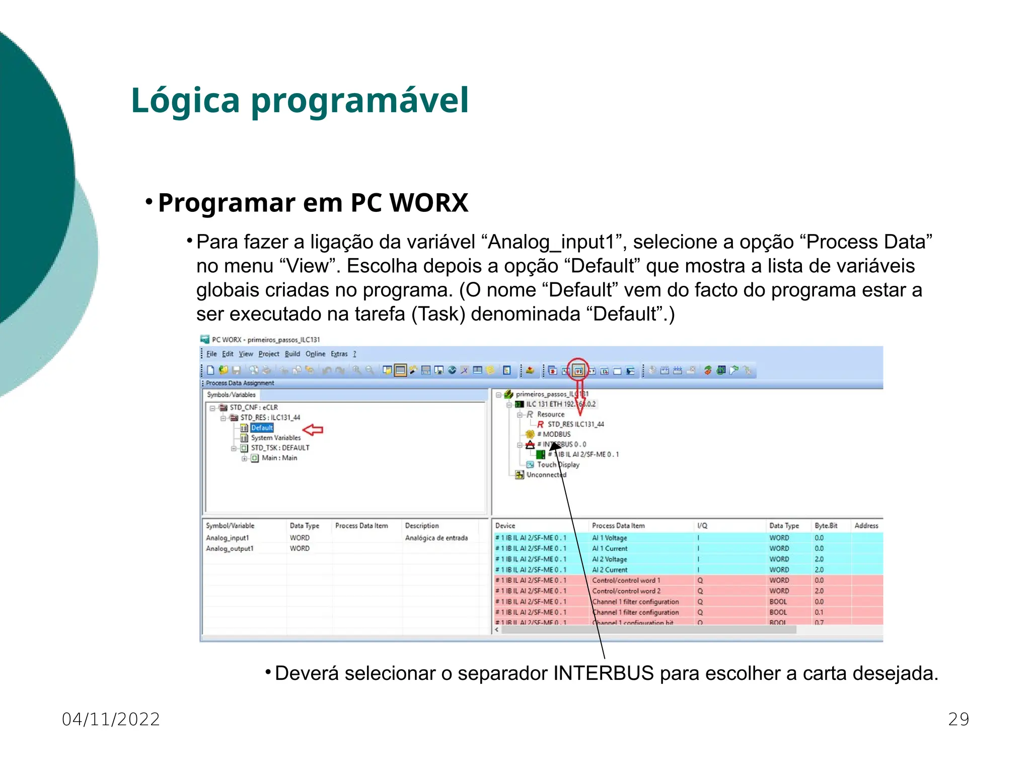 • Para fazer a ligação da variável “Analog_input1”, selecione a opção “Process Data”
no menu “View”. Escolha depois a opção “Default” que mostra a lista de variáveis
globais criadas no programa. (O nome “Default” vem do facto do programa estar a
ser executado na tarefa (Task) denominada “Default”.)
29
Lógica programável
• Programar em PC WORX
04/11/2022
• Deverá selecionar o separador INTERBUS para escolher a carta desejada.
 