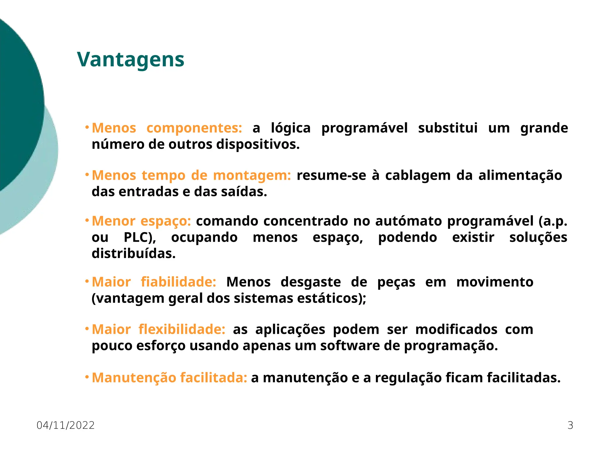 04/11/2022 3
Vantagens
• Menos componentes: a lógica programável substitui um grande
número de outros dispositivos.
• Maior flexibilidade: as aplicações podem ser modificados com
pouco esforço usando apenas um software de programação.
• Menor espaço: comando concentrado no autómato programável (a.p.
ou PLC), ocupando menos espaço, podendo existir soluções
distribuídas.
• Menos tempo de montagem: resume-se à cablagem da alimentação
das entradas e das saídas.
• Maior fiabilidade: Menos desgaste de peças em movimento
(vantagem geral dos sistemas estáticos);
• Manutenção facilitada: a manutenção e a regulação ficam facilitadas.
 