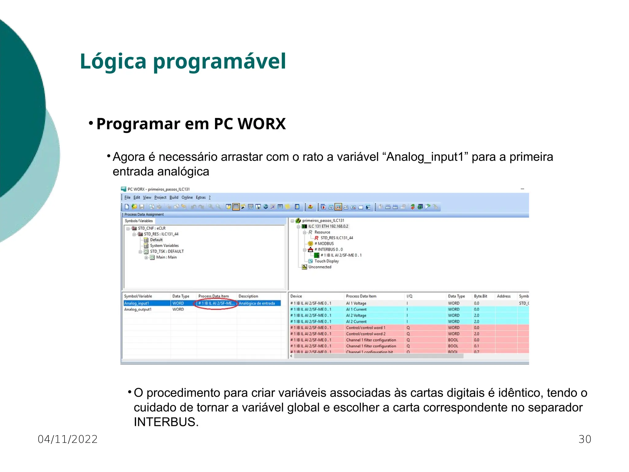• Agora é necessário arrastar com o rato a variável “Analog_input1” para a primeira
entrada analógica
30
Lógica programável
• Programar em PC WORX
04/11/2022
• O procedimento para criar variáveis associadas às cartas digitais é idêntico, tendo o
cuidado de tornar a variável global e escolher a carta correspondente no separador
INTERBUS.
 