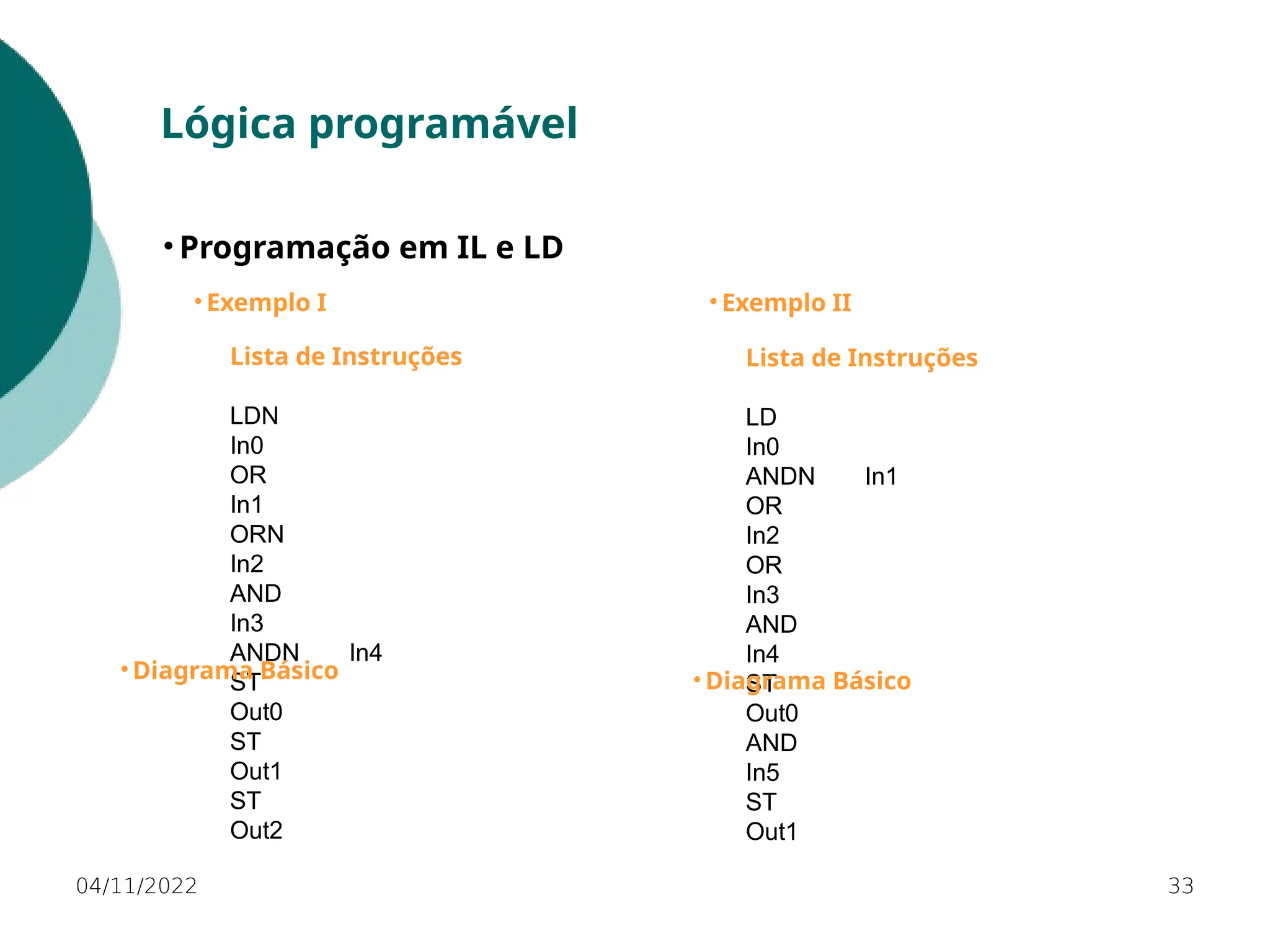 04/11/2022 33
Lógica programável
• Programação em IL e LD
• Exemplo I • Exemplo II
Lista de Instruções
LD
In0
ANDN In1
OR
In2
OR
In3
AND
In4
ST
Out0
AND
In5
ST
Out1
Lista de Instruções
LDN
In0
OR
In1
ORN
In2
AND
In3
ANDN In4
ST
Out0
ST
Out1
ST
Out2
• Diagrama Básico • Diagrama Básico
 