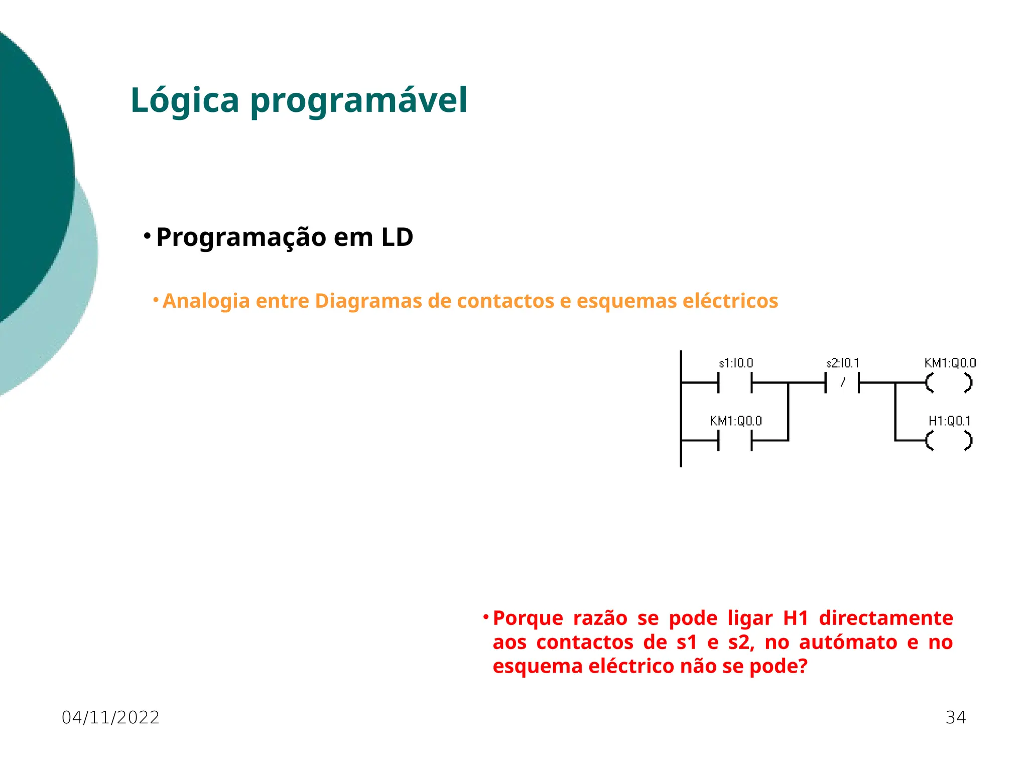 04/11/2022 34
Lógica programável
• Programação em LD
• Analogia entre Diagramas de contactos e esquemas eléctricos
• Porque razão se pode ligar H1 directamente
aos contactos de s1 e s2, no autómato e no
esquema eléctrico não se pode?
 