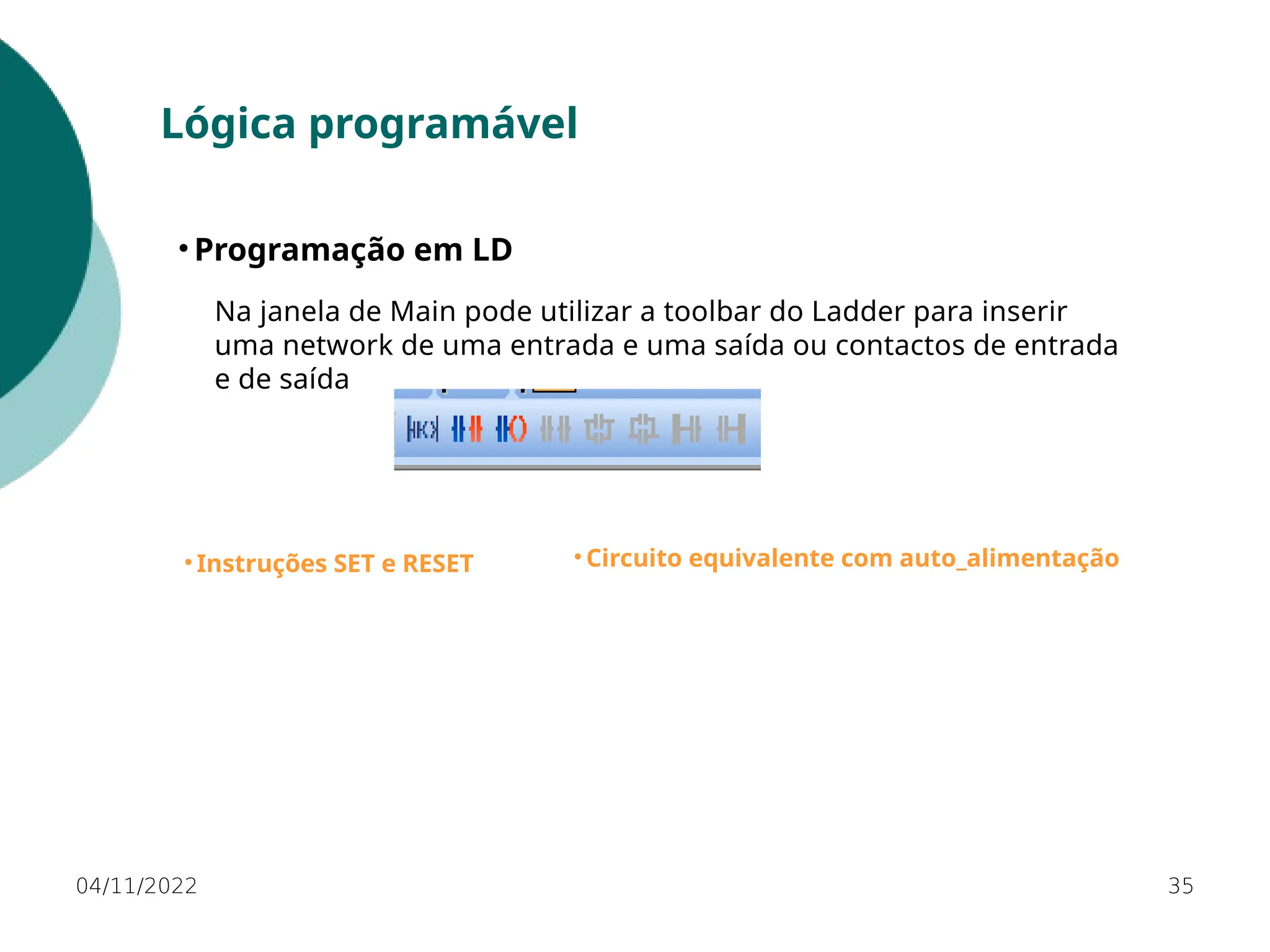 04/11/2022 35
Lógica programável
• Programação em LD
• Instruções SET e RESET • Circuito equivalente com auto_alimentação
Na janela de Main pode utilizar a toolbar do Ladder para inserir
uma network de uma entrada e uma saída ou contactos de entrada
e de saída
 