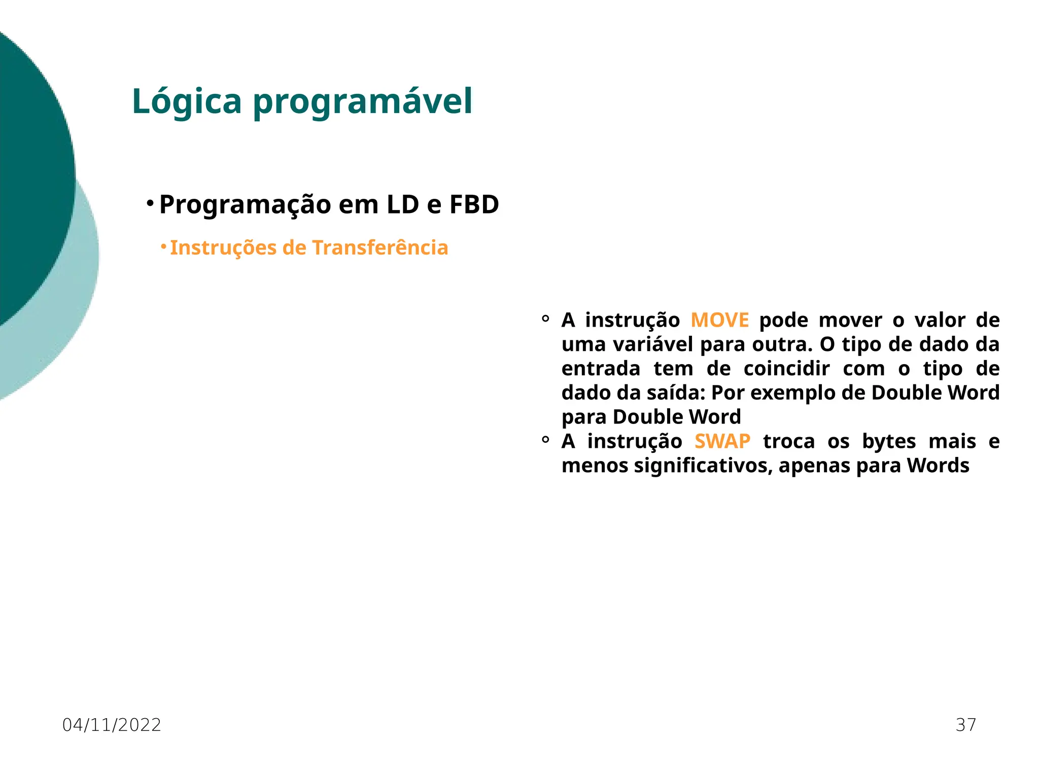 04/11/2022 37
Lógica programável
• Programação em LD e FBD
• Instruções de Transferência
⚬ A instrução MOVE pode mover o valor de
uma variável para outra. O tipo de dado da
entrada tem de coincidir com o tipo de
dado da saída: Por exemplo de Double Word
para Double Word
⚬ A instrução SWAP troca os bytes mais e
menos significativos, apenas para Words
 