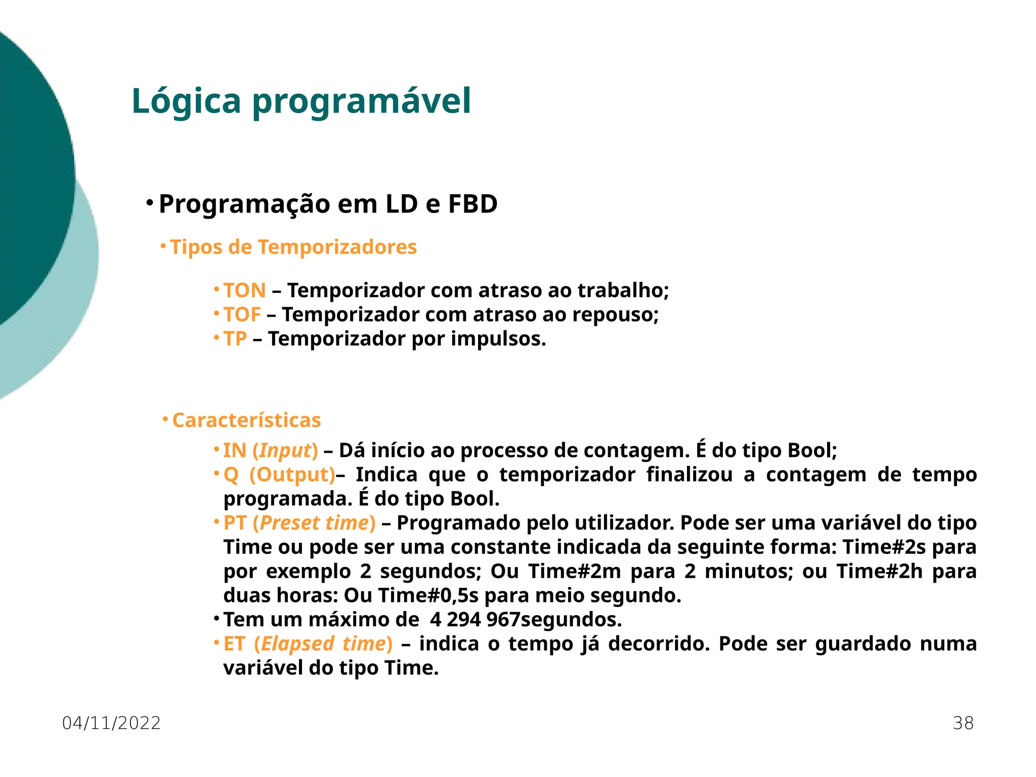 04/11/2022 38
Lógica programável
• Programação em LD e FBD
• Tipos de Temporizadores
• TON – Temporizador com atraso ao trabalho;
• TOF – Temporizador com atraso ao repouso;
• TP – Temporizador por impulsos.
• Características
• IN (Input) – Dá início ao processo de contagem. É do tipo Bool;
• Q (Output)– Indica que o temporizador finalizou a contagem de tempo
programada. É do tipo Bool.
• PT (Preset time) – Programado pelo utilizador. Pode ser uma variável do tipo
Time ou pode ser uma constante indicada da seguinte forma: Time#2s para
por exemplo 2 segundos; Ou Time#2m para 2 minutos; ou Time#2h para
duas horas: Ou Time#0,5s para meio segundo.
• Tem um máximo de 4 294 967segundos.
• ET (Elapsed time) – indica o tempo já decorrido. Pode ser guardado numa
variável do tipo Time.
 