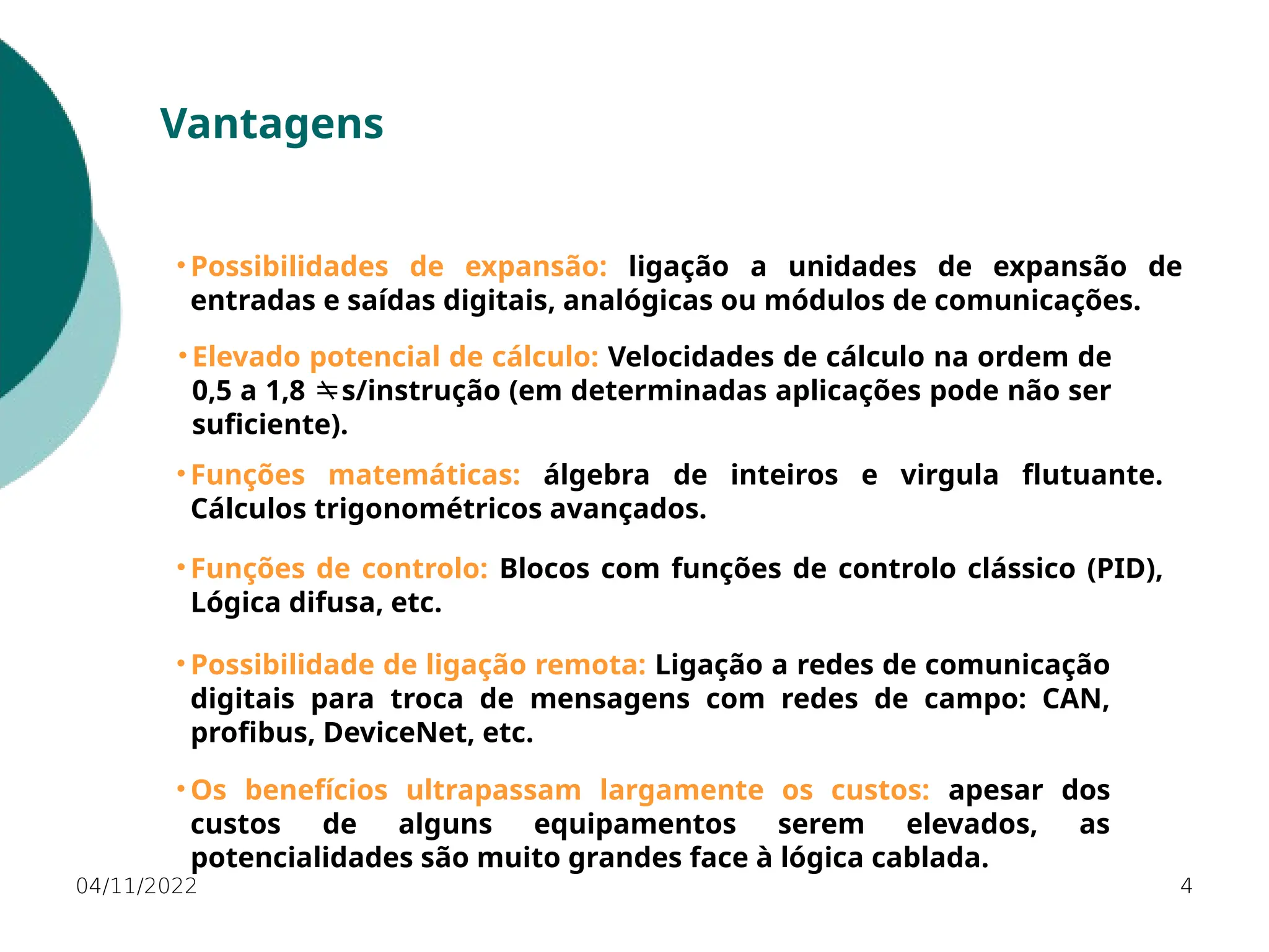 04/11/2022 4
Vantagens
• Possibilidades de expansão: ligação a unidades de expansão de
entradas e saídas digitais, analógicas ou módulos de comunicações.
• Os benefícios ultrapassam largamente os custos: apesar dos
custos de alguns equipamentos serem elevados, as
potencialidades são muito grandes face à lógica cablada.
• Possibilidade de ligação remota: Ligação a redes de comunicação
digitais para troca de mensagens com redes de campo: CAN,
profibus, DeviceNet, etc.
• Funções matemáticas: álgebra de inteiros e virgula flutuante.
Cálculos trigonométricos avançados.
• Elevado potencial de cálculo: Velocidades de cálculo na ordem de
0,5 a 1,8 s/instrução (em determinadas aplicações pode não ser

suficiente).
• Funções de controlo: Blocos com funções de controlo clássico (PID),
Lógica difusa, etc.
 