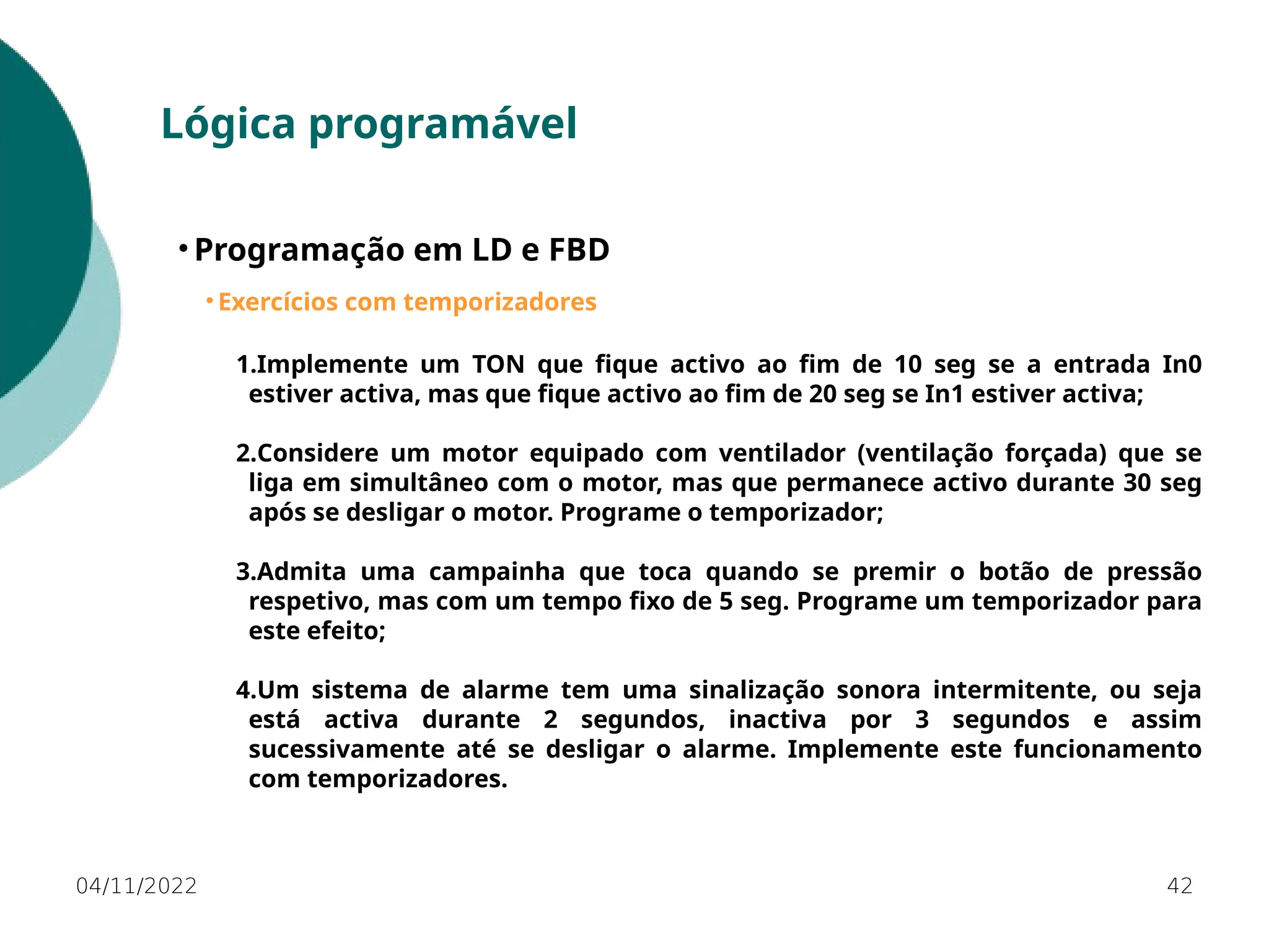 04/11/2022 42
Lógica programável
• Programação em LD e FBD
• Exercícios com temporizadores
1.Implemente um TON que fique activo ao fim de 10 seg se a entrada In0
estiver activa, mas que fique activo ao fim de 20 seg se In1 estiver activa;
2.Considere um motor equipado com ventilador (ventilação forçada) que se
liga em simultâneo com o motor, mas que permanece activo durante 30 seg
após se desligar o motor. Programe o temporizador;
3.Admita uma campainha que toca quando se premir o botão de pressão
respetivo, mas com um tempo fixo de 5 seg. Programe um temporizador para
este efeito;
4.Um sistema de alarme tem uma sinalização sonora intermitente, ou seja
está activa durante 2 segundos, inactiva por 3 segundos e assim
sucessivamente até se desligar o alarme. Implemente este funcionamento
com temporizadores.
 