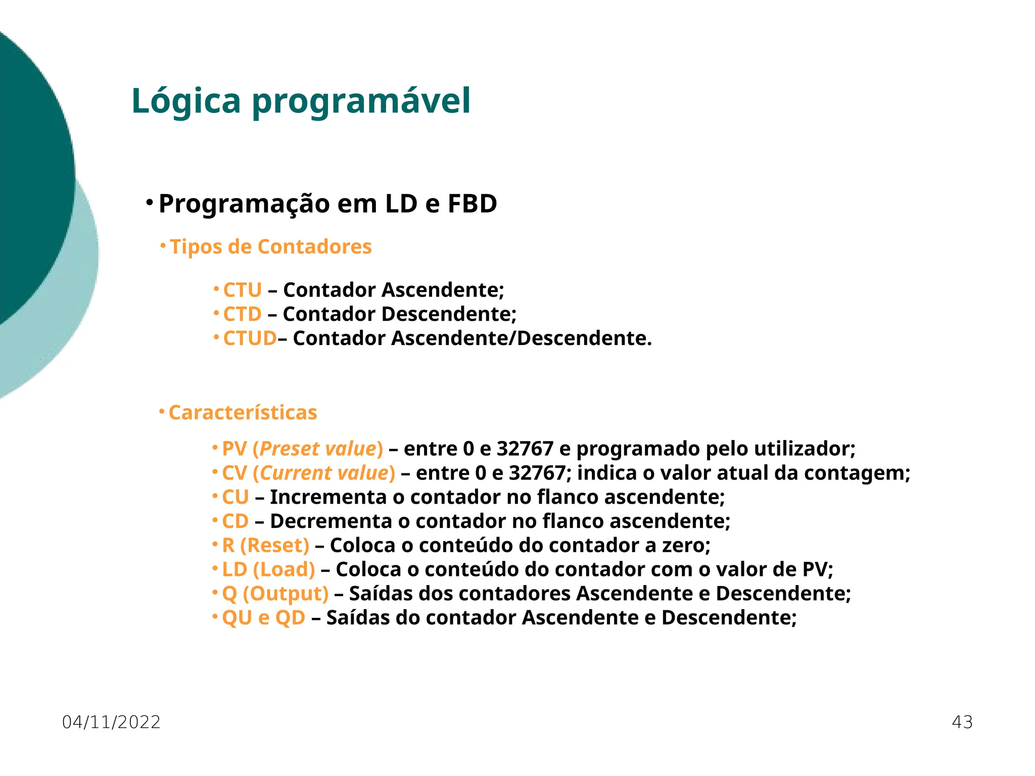 04/11/2022 43
Lógica programável
• Programação em LD e FBD
• Tipos de Contadores
• CTU – Contador Ascendente;
• CTD – Contador Descendente;
• CTUD– Contador Ascendente/Descendente.
• Características
• PV (Preset value) – entre 0 e 32767 e programado pelo utilizador;
• CV (Current value) – entre 0 e 32767; indica o valor atual da contagem;
• CU – Incrementa o contador no flanco ascendente;
• CD – Decrementa o contador no flanco ascendente;
• R (Reset) – Coloca o conteúdo do contador a zero;
• LD (Load) – Coloca o conteúdo do contador com o valor de PV;
• Q (Output) – Saídas dos contadores Ascendente e Descendente;
• QU e QD – Saídas do contador Ascendente e Descendente;
 