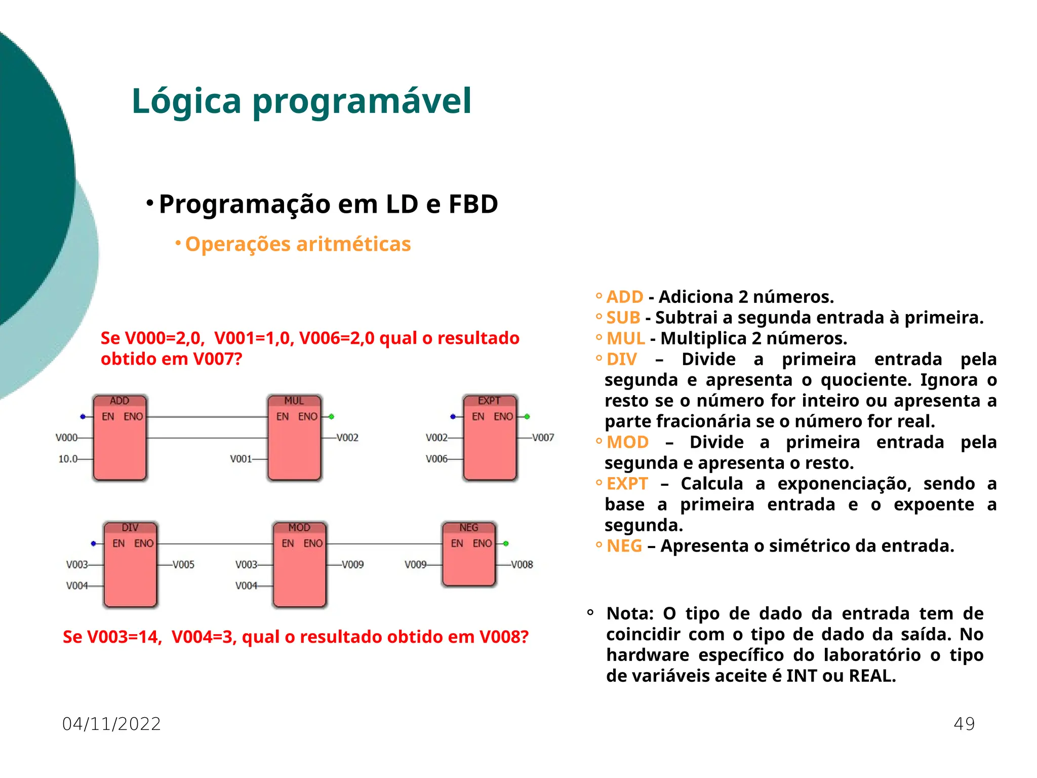 04/11/2022 49
Lógica programável
• Programação em LD e FBD
• Operações aritméticas
⚬ADD - Adiciona 2 números.
⚬SUB - Subtrai a segunda entrada à primeira.
⚬MUL - Multiplica 2 números.
⚬DIV – Divide a primeira entrada pela
segunda e apresenta o quociente. Ignora o
resto se o número for inteiro ou apresenta a
parte fracionária se o número for real.
⚬MOD – Divide a primeira entrada pela
segunda e apresenta o resto.
⚬EXPT – Calcula a exponenciação, sendo a
base a primeira entrada e o expoente a
segunda.
⚬NEG – Apresenta o simétrico da entrada.
Se V000=2,0, V001=1,0, V006=2,0 qual o resultado
obtido em V007?
⚬ Nota: O tipo de dado da entrada tem de
coincidir com o tipo de dado da saída. No
hardware específico do laboratório o tipo
de variáveis aceite é INT ou REAL.
Se V003=14, V004=3, qual o resultado obtido em V008?
 