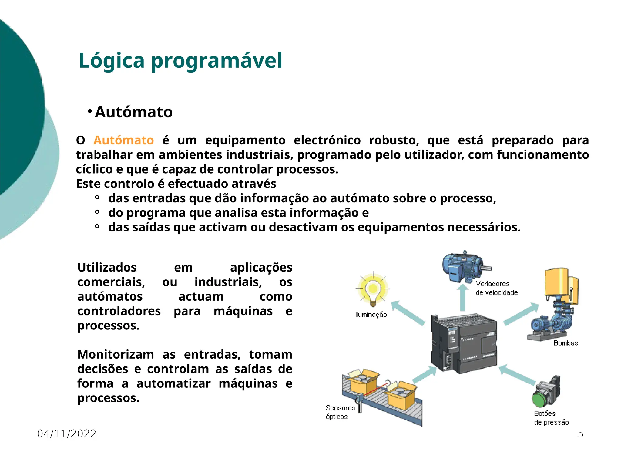 04/11/2022 5
Lógica programável
• Autómato
O Autómato é um equipamento electrónico robusto, que está preparado para
trabalhar em ambientes industriais, programado pelo utilizador, com funcionamento
cíclico e que é capaz de controlar processos.
Este controlo é efectuado através
⚬ das entradas que dão informação ao autómato sobre o processo,
⚬ do programa que analisa esta informação e
⚬ das saídas que activam ou desactivam os equipamentos necessários.
Utilizados em aplicações
comerciais, ou industriais, os
autómatos actuam como
controladores para máquinas e
processos.
Monitorizam as entradas, tomam
decisões e controlam as saídas de
forma a automatizar máquinas e
processos.
 